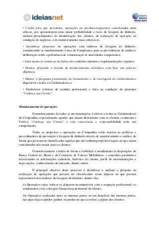• Cuidar para que atividades, operações ou produtos/segmentos considerados mais
  críticos, por apresentarem uma maior probabilidade e risco de lavagem de dinheiro,
  tenham procedimentos de identificação dos clientes, de realização de operação ou
  condução de negócios, e de monitoramento mais criteriosos;

  • Identificar propostas ou operações com indícios de lavagem de dinheiro,
  comunicando-as imediatamente à área de Compliance, para as providências de análise e
  deliberação sobre a pertinência de comunicação às autoridades competentes;

  • Estar atento às tentativas de burlas dos controles internos e regulamentações vigentes;

  • Manter adequado o sistema de monitoramento eletrônico com base em critérios
  objetivos;

  • Manter o programa permanente de treinamento e de reciclagem de conhecimentos
  disponível a todos os Colaboradores; e

  • Estabelecer critérios de conduta profissional e ética na condução do princípio
  “Conheça seu Cliente”.



Monitoramento de operações

          O monitoramento de todas as movimentações é efetivo e todos os Colaboradores
da Companhia, especialmente aqueles que atuam diretamente com os clientes, conhecem a
Política “Conheça seu Cliente” e tem consciência e responsabilidade pelo seu
cumprimento.

          Todas as propostas e operações na Companhia estão sujeitas às políticas e
procedimentos de prevenção à lavagem de dinheiro através de monitoramento e análise, de
forma que possam ser identificadas aquelas que não tenham propósitos legais ou que sejam
consideradas não usuais para os clientes.

          O monitoramento é diário de forma a viabilizar o atendimento às disposições do
Banco Central do Brasil e da Comissão de Valores Mobiliários, e considera parâmetros
relacionados às informações cadastrais, histórico do cliente, perfil de movimentações e
negociações, conhecimento do mercado, dentre outros.

          O principal objetivo deste processo é identificar e analisar a proposta ou
realização de operações que possam ser classificados como atípicas ou que possam
representar fortes indícios de lavagem de dinheiro, dentre elas:

  (i) Operações cujos valores se afigurem incompatíveis com a ocupação profissional, os
  rendimentos e/ou a situação financeira patrimonial do cliente;

  (ii) Operações realizadas entre as mesmas partes ou em benefício das mesmas partes,
  nas quais haja seguidos ganhos ou perdas no que se refere a algum dos clientes;
 