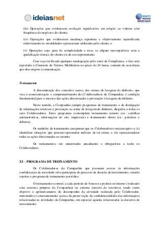 (iii) Operações que evidenciem oscilação significativa em relação ao volume e/ou
  frequência de negócios do cliente;

  (iv) Operações que evidenciem mudança repentina e objetivamente injustificada
  relativamente às modalidades operacionais utilizadas pelo cliente; e

  (v) Operações cujo grau de complexidade e risco se afigure incompatíveis com a
  qualificação técnica do cliente ou de seu representante.

          Caso seja verificada qualquer inadequação pelo setor de Compliance, o fato será
reportado à Comissão de Valores Mobiliários no prazo de 24 horas, contado da ocorrência
que deu origem à comunicação.



Treinamento

          A disseminação dos conceitos acerca dos crimes de lavagem de dinheiro, que
visa à conscientização e comprometimento dos Colaboradores da Companhia, é condição
fundamental para o sucesso das ações direcionadas à prevenção à lavagem de dinheiro.

          Neste sentido, a Companhia cumpre programas de treinamento e de divulgação
de informações relativos à prevenção ao crime de lavagem de dinheiro, dirigidos a todos os
seus Colaboradores. Estes programas contemplam treinamento remoto (ex.: cartilhas
autoinstrutivas, informações no site, impressos) e treinamento direto (ex.: palestras e
debates).

           Os módulos de treinamento asseguram que os Colaboradores estejam aptos a: (i)
identificar situações que possam representar indícios de tal crime; e (ii) operacionalizar
todas as ações direcionadas ao assunto.

         Os treinamentos são ministrados anualmente e obrigatórios a todos os
Colaboradores.



XI – PROGRAMA DE TREINAMENTO

           Os Colaboradores da Companhia que possuam acesso às informações
confidenciais da sociedade e/ou participem do processo de decisão de investimento, estarão
sujeitos a programa de treinamento periódico.

          O treinamento ocorrerá a cada período de 6 meses e poderá ser interno (realizado
com recursos próprios da Companhia) ou externo (através de terceiros), tendo como
objetivo o aprimoramento do desempenho da atividade realizada pelo Colaborador,
instruindo-os constantemente acerca da preservação da confidencialidade das informações
relacionadas às atividades da Companhia, em especial aquelas relacionadas às decisões de
investimento.
 