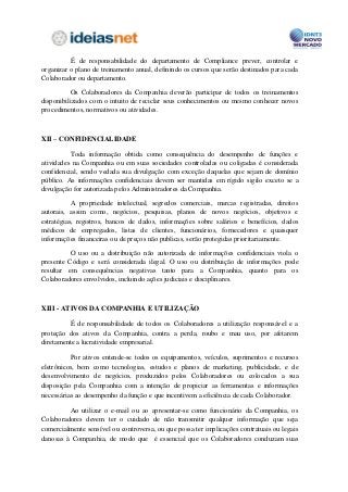 É de responsabilidade do departamento de Compliance prever, controlar e
organizar o plano de treinamento anual, definindo os cursos que serão destinados para cada
Colaborador ou departamento.

           Os Colaboradores da Companhia deverão participar de todos os treinamentos
disponibilizados com o intuito de reciclar seus conhecimentos ou mesmo conhecer novos
procedimentos, normativos ou atividades.



XII – CONFIDENCIALIDADE

          Toda informação obtida como consequência do desempenho de funções e
atividades na Companhia ou em suas sociedades controladas ou coligadas é considerada
confidencial, sendo vedada sua divulgação com exceção daquelas que sejam de domínio
público. As informações confidenciais devem ser mantidas em rígido sigilo exceto se a
divulgação for autorizada pelos Administradores da Companhia.

           A propriedade intelectual, segredos comerciais, marcas registradas, direitos
autorais, assim como, negócios, pesquisas, planos de novos negócios, objetivos e
estratégias, registros, bancos de dados, informações sobre salários e benefícios, dados
médicos de empregados, listas de clientes, funcionários, fornecedores e quaisquer
informações financeiras ou de preços não publicas, serão protegidas prioritariamente.

          O uso ou a distribuição não autorizada de informações confidenciais viola o
presente Código e será considerada ilegal. O uso ou distribuição de informações pode
resultar em consequências negativas tanto para a Companhia, quanto para os
Colaboradores envolvidos, incluindo ações judiciais e disciplinares.



XIII - ATIVOS DA COMPANHIA E UTILIZAÇÃO

         É de responsabilidade de todos os Colaboradores a utilização responsável e a
proteção dos ativos da Companhia, contra a perda, roubo e mau uso, por afetarem
diretamente a lucratividade empresarial.

          Por ativos entende-se todos os equipamentos, veículos, suprimentos e recursos
eletrônicos, bem como tecnologias, estudos e planos de marketing, publicidade, e de
desenvolvimento de negócios, produzidos pelos Colaboradores ou colocados a sua
disposição pela Companhia com a intenção de propiciar as ferramentas e informações
necessárias ao desempenho da função e que incentivem a eficiência de cada Colaborador.

         Ao utilizar o e-mail ou ao apresentar-se como funcionário da Companhia, os
Colaboradores devem ter o cuidado de não transmitir qualquer informação que seja
comercialmente sensível ou controversa, ou que possa ter implicações contratuais ou legais
danosas à Companhia, de modo que é essencial que os Colaboradores conduzam suas
 