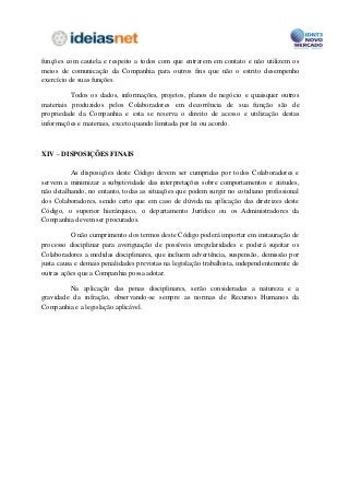 funções com cautela e respeito a todos com que entrarem em contato e não utilizem os
meios de comunicação da Companhia para outros fins que não o estrito desempenho
exercício de suas funções.

          Todos os dados, informações, projetos, planos de negócio e quaisquer outros
materiais produzidos pelos Colaboradores em decorrência de sua função são de
propriedade da Companhia e esta se reserva o direito de acesso e utilização destas
informações e materiais, exceto quando limitada por lei ou acordo.



XIV – DISPOSIÇÕES FINAIS

          As disposições deste Código devem ser cumpridas por todos Colaboradores e
servem a minimizar a subjetividade das interpretações sobre comportamentos e atitudes,
não detalhando, no entanto, todas as situações que podem surgir no cotidiano profissional
dos Colaboradores, sendo certo que em caso de dúvida na aplicação das diretrizes deste
Código, o superior hierárquico, o departamento Jurídico ou os Administradores da
Companhia devem ser procurados.

          O não cumprimento dos termos deste Código poderá importar em instauração de
processo disciplinar para averiguação de possíveis irregularidades e poderá sujeitar os
Colaboradores a medidas disciplinares, que incluem advertência, suspensão, demissão por
justa causa e demais penalidades previstas na legislação trabalhista, independentemente de
outras ações que a Companhia possa adotar.

         Na aplicação das penas disciplinares, serão consideradas a natureza e a
gravidade da infração, observando-se sempre as normas de Recursos Humanos da
Companhia e a legislação aplicável.
 