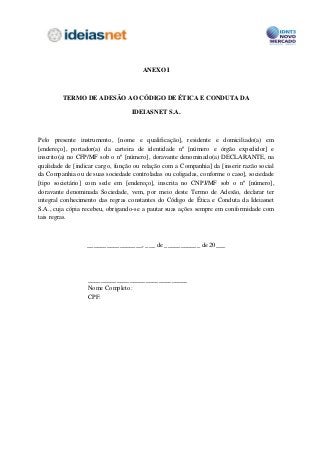 ANEXO I



         TERMO DE ADESÃO AO CÓDIGO DE ÉTICA E CONDUTA DA

                                  IDEIASNET S.A.



Pelo presente instrumento, [nome e qualificação], residente e domiciliado(a) em
[endereço], portador(a) da carteira de identidade nº [número e órgão expedidor] e
inscrito(a) no CFP/MF sob o nº [número], doravante denominado(a) DECLARANTE, na
qualidade de [indicar cargo, função ou relação com a Companhia] da [inserir razão social
da Companhia ou de suas sociedade controladas ou coligadas, conforme o caso], sociedade
[tipo societário] com sede em [endereço], inscrita no CNPJ/MF sob o nº [número],
doravante denominada Sociedade, vem, por meio deste Termo de Adesão, declarar ter
integral conhecimento das regras constantes do Código de Ética e Conduta da Ideiasnet
S.A., cuja cópia recebeu, obrigando-se a pautar suas ações sempre em conformidade com
tais regras.



                  _________________, ___ de ___________ de 20___




                  _______________________________
                  Nome Completo:
                  CPF:
 