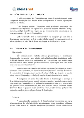 III – SAÚDE E SEGURANÇA NO TRABALHO

         A saúde e segurança dos Colaboradores são pontos de suma importância para a
Companhia, motivo pelo qual procura dirimir quaisquer riscos à saúde e segurança no
ambiente de trabalho.

          Como forma de auxiliar a Companhia a manter a segurança no trabalho, cada
Colaborador deve reportar a seu superior todo e qualquer acidente, ferimento, doença,
incidente, condição insalubre ou perigosa ou que possa representar uma ameaça a sua
própria segurança e a de outros Colaboradores.

          Cada Colaborador tem a responsabilidade de assegurar que está apto a
desempenhar suas funções e a ele é vedado trabalhar quando seu desempenho estiver
afetado por álcool ou outro tipo de droga, seja ela legal ou ilegal, prescrita ou não;



IV – CONDUTA DOS COLABORADORES

Discriminação:

          São terminantemente proibidas atitudes preconceituosas e intimidadoras
fundamentadas em raça, cor, sexo, religião, nacionalidade, condição de cidadania, idade,
deficiência física ou mental bem como assédio aos Colaboradores, especialmente os de
natureza moral e sexual, mesmo que tais atitudes não sejam ilegais, mas ainda assim
inaceitáveis no ambiente de trabalho.

         Não serão toleradas condutas que resultem em intimidação, humilhação, coação
ou ameaça aos Colaboradores, ou que levem à deterioração de suas condições de trabalho.
É compromisso da Companhia propiciar um local de trabalho que incentive o respeito
mútuo entre os Colaboradores e relações de trabalho livres de intimidação ou assédio.

          A Companhia tem como finalidade eliminar a descriminação e encorajar a
diversidade entre os funcionários, tratando todos com respeito e igualdade. A contratação
ou promoção de Colaboradores deve ser baseada no mérito e não devem ser influenciadas
por quaisquer outros fatores tais como, raça, sexo, religião, situação financeira, origem,
deficiência física ou psíquica, idade, orientação sexual, estado civil ou qualquer outra
motivação que não o desempenho profissional do Colaborador.



Corrupção:

          A Companhia conduz seus negócios de forma honesta e transparente e não
exerce seja de que forma for, influência imprópria sobre qualquer pessoa ou entidade,
 