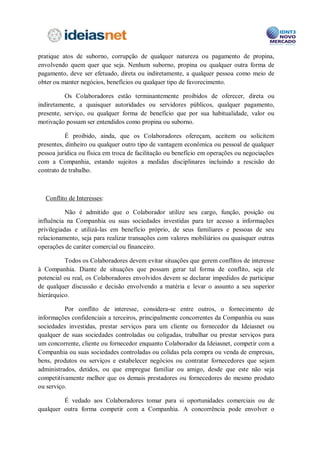 pública ou privada. Nesse sentido, a Companhia não permite que qualquer de seus
Colaboradores pratique atos de suborno, corrupção de qualquer natureza ou pagamento de
propina, envolvendo quem quer que seja. Nenhum suborno, propina ou qualquer outra
forma de pagamento, deve ser efetuado, direta ou indiretamente, a qualquer pessoa como
meio de obter ou manter negócios, benefícios ou qualquer tipo de favorecimento.

          Os Colaboradores estão terminantemente proibidos de oferecer, direta ou
indiretamente, a quaisquer autoridades ou servidores públicos, qualquer pagamento,
presente, serviço, ou qualquer forma de benefício que por sua habitualidade, valor ou
motivação possam ser entendidos como propina ou suborno.

           É proibido, ainda, que os Colaboradores ofereçam, aceitem ou solicitem
presentes, dinheiro ou qualquer outro tipo de vantagem econômica ou pessoal de qualquer
pessoa jurídica ou física em troca de facilitação ou benefício em operações ou negociações
com a Companhia, estando sujeitos a medidas disciplinares incluindo a rescisão do
contrato de trabalho.



Conflito de Interesses:

           Não é admitido que o Colaborador utilize seu cargo, função, posição ou
influência na Companhia ou suas sociedades investidas para ter acesso a informações
privilegiadas e utilizá-las em benefício próprio, de seus familiares e pessoas de seu
relacionamento, seja para realizar transações com valores mobiliários ou quaisquer outras
operações de caráter comercial ou financeiro.

          Todos os Colaboradores devem evitar situações que gerem conflitos de interesse
à Companhia. Diante de situações que possam gerar tal forma de conflito, seja ele
potencial ou real, os Colaboradores envolvidos devem se declarar impedidos de participar
de qualquer discussão e decisão envolvendo a matéria e levar o assunto a seu superior
hierárquico.

          Por conflito de interesse, considera-se entre outros, o fornecimento de
informações confidenciais a terceiros, principalmente concorrentes da Companhia ou suas
sociedades investidas, prestar serviços para um cliente ou fornecedor da Companhia ou
qualquer de suas sociedades controladas ou coligadas, trabalhar ou prestar serviços para
um concorrente, cliente ou fornecedor enquanto Colaborador da Companhia, competir com
a Companhia ou suas sociedades controladas ou colidas pela compra ou venda de
empresas, bens, produtos ou serviços e estabelecer negócios ou contratar fornecedores que
sejam administrados, detidos, ou que empregue familiar ou amigo, desde que este não seja
competitivamente melhor que os demais prestadores ou fornecedores do mesmo produto
ou serviço.
 