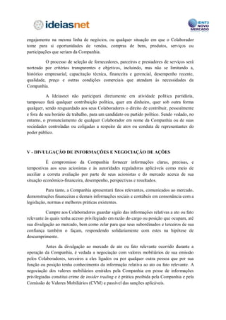 É vedado aos Colaboradores tomar para si oportunidades comerciais ou de
qualquer outra forma competir com a Companhia. A concorrência pode envolver o
engajamento na mesma linha de negócios, ou qualquer situação em que o Colaborador
tome para si oportunidades de vendas, compras de bens, produtos, serviços ou
participações que seriam da Companhia.

          O processo de seleção de fornecedores, parceiros e prestadores de serviços será
norteado por critérios transparentes e objetivos, incluindo, mas não se limitando a,
histórico empresarial, capacitação técnica, financeira e gerencial, desempenho recente,
qualidade, preço e outras condições comerciais que atendam às necessidades da
Companhia.

           A Companhia não participará diretamente em atividade política partidária,
tampouco fará qualquer contribuição política, quer em dinheiro, quer sob outra forma
qualquer, sendo resguardado aos seus Colaboradores o direito de contribuir, pessoalmente
e fora de seu horário de trabalho, para um candidato ou partido político. Sendo vedado, no
entanto, o pronunciamento de qualquer Colaborador em nome da Companhia ou de suas
sociedades controladas ou coligadas a respeito de atos ou conduta de representantes do
poder público.



V – DIVULGAÇÃO DE INFORMAÇÕES

          É compromisso da Companhia fornecer informações claras, precisas, e
tempestivas aos seus acionistas e às autoridades reguladoras aplicáveis como meio de
auxiliar a correta avaliação por parte de seus acionistas e do mercado acerca de sua
situação econômico-financeira, desempenho, perspectivas e resultados.

           Para tanto, a Companhia apresentará fatos relevantes, comunicados ao mercado,
demonstrações financeiras e demais informações sociais e contábeis em consonância com a
legislação, normas e melhores práticas existentes.

          Cumpre aos Colaboradores guardar sigilo das informações relativas a ato ou fato
relevante às quais tenha acesso privilegiado em razão do cargo ou posição que ocupam, até
sua divulgação ao mercado, bem como zelar para que seus subordinados e terceiros de sua
confiança também o façam, respondendo solidariamente com estes na hipótese de
descumprimento.



VI – INFORMAÇÕES A CLIENTES, CLIENTES EM POTENCIAL, PÚBLICO EM
GERAL E SISTEMA DE INFORMAÇÃO

          De maneira geral, os Colaboradores devem evitar quaisquer declarações, orais
ou por escrito, que represente de maneira equivocada:
 
