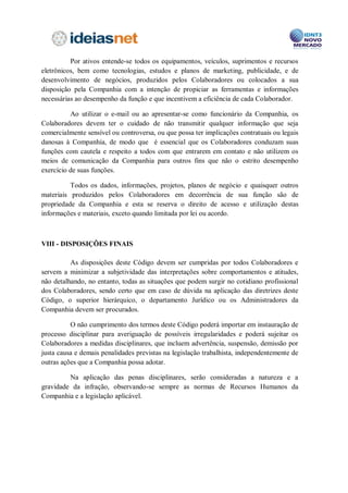 reproduzidos, copiados ou apresentados a terceiros sem a prévia e expressa anuência de
seus sócios.

           Mesmo após a saída e/ou rompimento de vínculo empregatício, por qualquer
motivo, os Colaboradores da Companhia permanecerão obrigados a observar as regras
estipuladas neste Código, estando sujeitos à apuração de responsabilidade na esfera
judicial. Entende-se por propriedade intelectual todo e qualquer arquivo gravado na rede
corporativa, nos servidores ou nos computadores da Companhia.



Sistema de Informação

         São considerados como parte do Sistema de Informação da Companhia todos os
programas de informática, incluindo sem limitação, os e-mails, os sistemas instalados nos
computadores de propriedade da Companhia, bem como os bancos de dados que a
Companhia utiliza para o armazenamento de suas informações e de seus clientes, e os
sistemas que venham a ser desenvolvidos, direta ou indiretamente, pela equipe de
Colaboradores da Companhia.

           Os equipamentos e os computadores de propriedade da Companhia, bem como
os bancos de dados utilizados que forem disponibilizados aos Colaboradores deverão ser
utilizados de forma a atender exclusivamente às finalidades da Companhia.

          A obtenção de cópias de arquivos de qualquer extensão, de forma gratuita ou
remunerada, em computadores da Companhia, originados em máquina remota (download),
depende de autorização expressa e prévia da área responsável e deverá observar os direitos
de propriedade intelectual pertinentes, tais como copyright, licenças e patentes.

         Em hipótese alguma será permitida a cópia de softwares piratas ou que não
respeitem direitos de propriedade intelectual, bem como aqueles que firam os bons
costumes ou que promovam discriminação de qualquer tipo ou espécie.

           A Companhia disponibiliza endereço eletrônico a todos os seus Colaboradores,
sendo tal endereço eletrônico destinado para fins exclusivamente corporativos. A utilização
do endereço eletrônico deverá ser feita para questões relacionadas às atividades
profissionais e relacionadas à finalidade da Companhia, sendo, no entanto, permitida a
utilização pessoal de forma moderada.

          Os e-mails corporativos enviados ou recebidos, bem como seus respectivos
anexos e os arquivos constantes nos computadores de propriedade da Companhia poderão
ser monitorados pelo departamento de Compliance.

           Ante a possibilidade de acesso aos e-mails e arquivos, os Colaboradores da
Companhia não devem manter nos computadores quaisquer dados ou informações
particulares que pretendam que não venham a ser conhecidas e/ou acessadas pela
Companhia.
 