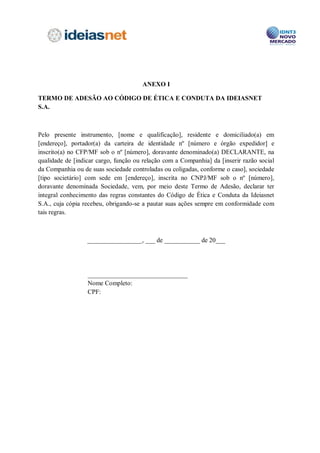 Os e-mails corporativos recebidos, quando abertos, deverão ter sua adequação às
regras deste Código imediatamente verificada. Não será admitida, sob qualquer hipótese, a
manutenção ou o arquivamento de mensagens de conteúdo ofensivo, discriminatório,
pornográfico ou vexatório, sendo a responsabilidade apurada de forma específica em
relação ao destinatário da mensagem.

           É permitida a utilização de programas de conversas eletrônicas (chats) externos,
gratuitos ou não, apenas para fins estritamente comerciais da Companhia e dentro dos
princípios e regras expostos no presente Código.

          A navegação pela rede mundial de computadores (“Internet”) deverá ser feita
observando os fins sociais da Companhia, sendo permitido o seu uso para fins pessoais de
forma moderada, como por exemplo, mas não se limitando a, compras de objetos de uso
pessoal, passagens e reservas de hotéis. O acesso a sites da Internet inapropriados ou que
firam a moral e os bons costumes serão bloqueados. Toda a navegação na Internet poderá
ser monitorada pela Companhia.

           Os Colaboradores da Companhia deverão zelar pela conservação do computador
utilizado, devendo para tanto realizar periodicamente a verificação da existência de vírus,
bem como a manutenção do antivírus atualizado. Sendo constatada a presença de vírus ou
qualquer anomalia, o Colaborador deverá comunicar imediatamente o responsável da área.

           As senhas de caráter sigiloso, pessoal e intransferível serão fornecidas aos
Colaboradores da Companhia para acesso aos computadores, à rede corporativa e ao
correio eletrônico corporativo. Em nenhuma hipótese as senhas deverão ser transmitidas a
terceiros.

           Este Código admite e entende a imprescindibilidade de certas ligações
telefônicas particulares, não significando que a ausência de bom senso por parte de seus
Colaboradores possa ser tolerada. Ligações pessoais interurbanas e para celulares devem
durar o tempo estritamente necessário e as ligações internacionais pessoais deverão ser
prontamente reembolsadas.



VII – INFORMAÇÃO PRIVILEGIADA

          Colaboradores de posse de informação material não-pública (insider
information) referentes aos negócios ou situação de uma Companhia, não devem operar
(insider trading) nem induzir outros a operarem as ações desta Companhia se tal
negociação for violar uma obrigação, ou se a informação tiver sido indevidamente
apropriada, ou se esta informação se relacionar a uma oferta de aquisição ou fusão da
Companhia.

          Considera-se informação privilegiada qualquer informação relevante a respeito
de qualquer sociedade ou negócio que envolva a Companhia, que não tenha sido divulgada
publicamente e que seja obtida de forma privilegiada, em decorrência da relação
 