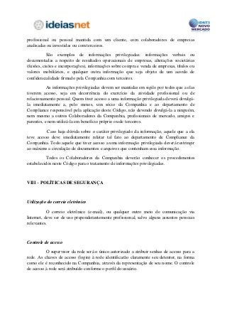 profissional ou pessoal mantida com um cliente, com colaboradores de empresas
analisadas ou investidas ou com terceiros.

           São exemplos de informações privilegiadas: informações verbais ou
documentadas a respeito de resultados operacionais de empresas, alterações societárias
(fusões, cisões e incorporações), informações sobre compra e venda de empresas, títulos ou
valores mobiliários, e qualquer outra informação que seja objeto de um acordo de
confidencialidade firmado pela Companhia com terceiros.

           As informações privilegiadas devem ser mantidas em sigilo por todos que a elas
tiverem acesso, seja em decorrência do exercício da atividade profissional ou de
relacionamento pessoal. Quem tiver acesso a uma informação privilegiada deverá divulgá-
la imediatamente a, pelo menos, um sócio da Companhia e ao departamento de
Compliance responsável pela aplicação deste Código, não devendo divulgá-la a ninguém,
nem mesmo a outros Colaboradores da Companhia, profissionais de mercado, amigos e
parentes, e nem utilizá-la em benefício próprio ou de terceiros.

          Caso haja dúvida sobre o caráter privilegiado da informação, aquele que a ela
teve acesso deve imediatamente relatar tal fato ao departamento de Compliance da
Companhia. Todo aquele que tiver acesso a uma informação privilegiada deverá restringir
ao máximo a circulação de documentos e arquivos que contenham essa informação.

          Todos os Colaboradores da Companhia deverão conhecer os procedimentos
estabelecidos neste Código para o tratamento de informações privilegiadas.



VIII – POLÍTICAS DE SEGURANÇA



Utilização do correio eletrônico

           O correio eletrônico (e-mail), ou qualquer outro meio de comunicação via
Internet, deve ser de uso preponderantemente profissional, salvo alguns assuntos pessoais
relevantes.



Controle de acesso

          O supervisor da rede será o único autorizado a atribuir senhas de acesso para a
rede. As chaves de acesso (login) à rede identificarão claramente seu detentor, na forma
como ele é reconhecido na Companhia, através da representação de seu nome. O controle
de acesso à rede será atribuído conforme o perfil do usuário.
 
