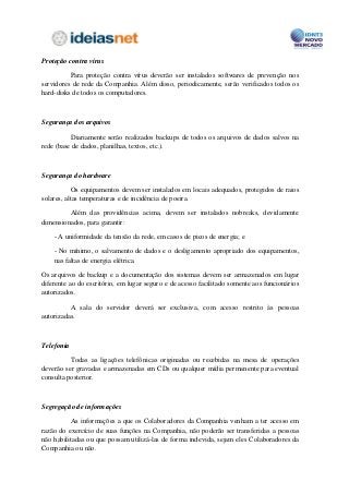Proteção contra vírus

          Para proteção contra vírus deverão ser instalados softwares de prevenção nos
servidores de rede da Companhia. Além disso, periodicamente, serão verificados todos os
hard-disks de todos os computadores.



Segurança dos arquivos

          Diariamente serão realizados backups de todos os arquivos de dados salvos na
rede (base de dados, planilhas, textos, etc.).



Segurança do hardware

            Os equipamentos devem ser instalados em locais adequados, protegidos de raios
solares, altas temperaturas e de incidência de poeira.

         Além das providências acima, devem ser instalados nobreaks, devidamente
dimensionados, para garantir:

    - A uniformidade da tensão da rede, em casos de picos de energia; e

    - No mínimo, o salvamento de dados e o desligamento apropriado dos equipamentos,
    nas faltas de energia elétrica.

Os arquivos de backup e a documentação dos sistemas devem ser armazenados em lugar
diferente ao do escritório, em lugar seguro e de acesso facilitado somente aos funcionários
autorizados.

          A sala do servidor deverá ser exclusiva, com acesso restrito às pessoas
autorizadas.



Telefonia

          Todas as ligações telefônicas originadas ou recebidas na mesa de operações
deverão ser gravadas e armazenadas em CDs ou qualquer mídia permanente para eventual
consulta posterior.



Segregação de informações

          As informações a que os Colaboradores da Companhia venham a ter acesso em
razão do exercício de suas funções na Companhia, não poderão ser transferidas a pessoas
não habilitadas ou que possam utilizá-las de forma indevida, sejam eles Colaboradores da
Companhia ou não.
 