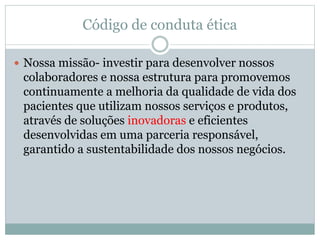 Código de conduta ética
 Nossa missão- investir para desenvolver nossos
colaboradores e nossa estrutura para promovemos
continuamente a melhoria da qualidade de vida dos
pacientes que utilizam nossos serviços e produtos,
através de soluções inovadoras e eficientes
desenvolvidas em uma parceria responsável,
garantido a sustentabilidade dos nossos negócios.
 