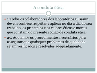 A conduta ética
 1.Todos os colaboradores dos laboratórios B.Braun
devem conhece respeitar e aplicar no dia a dia do seu
trabalho, os princípios e os valores éticos e morais
que constam do presente código de conduta ética.
 25. Adotamos os procedimentos necessários para
assegurar que quaisquer problemas de qualidade
sejam verificados e resolvidos adequadamente.
 
