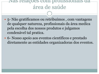 Nas relações com profissionais da
área de saúde
 5- Não gratificamos ou retribuímos , com vantagens
de qualquer natureza, profissionais da área medica
pela escolha dos nossos produtos e julgamos
condenável tal pratica.
 6- Nosso apoio aos eventos científicos e prestado
diretamente as entidades organizadoras dos eventos.
 