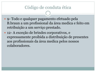 Código de conduta ética
 9- Todo e qualquer pagamento efetuado pela
B.braun a um profissional da área medica e feito em
retribuição a um serviço prestado.
 12- A exceção de brindes corporativos, e
expressamente proibida a distribuição de presentes
aos profissionais da área medica pelos nossos
colaboradores.
 