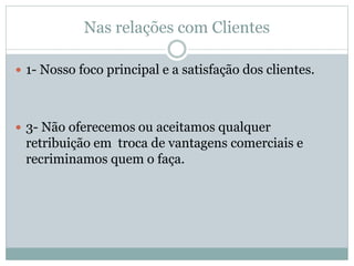 Nas relações com Clientes
 1- Nosso foco principal e a satisfação dos clientes.
 3- Não oferecemos ou aceitamos qualquer
retribuição em troca de vantagens comerciais e
recriminamos quem o faça.
 