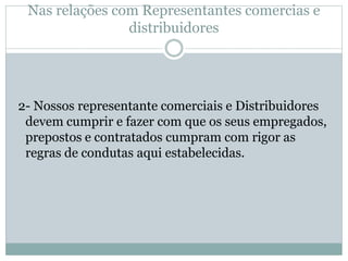 Nas relações com Representantes comercias e
distribuidores
2- Nossos representante comerciais e Distribuidores
devem cumprir e fazer com que os seus empregados,
prepostos e contratados cumpram com rigor as
regras de condutas aqui estabelecidas.
 