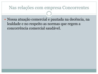 Nas relações com empresa Concorrentes
 Nossa atuação comercial e pautada na decência, na
lealdade e no respeito as normas que regem a
concorrência comercial saudável.
 