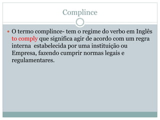 Complince
 O termo complince- tem o regime do verbo em Inglês
to comply que significa agir de acordo com um regra
interna estabelecida por uma instituição ou
Empresa, fazendo cumprir normas legais e
regulamentares.
 