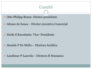 Comitê
 Otto Philipp Braun- Diretor presidente
 Afonso de Sousa - Diretor executivo Comercial
 Neide S Kawabatta- Vice- Presidente
 Daniele P De Mello – Diretora Jurídica
 Laudimar P Lacerda – Diretora R Humanos
 