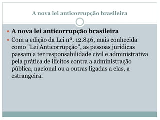 A nova lei anticorrupção brasileira
 A nova lei anticorrupção brasileira
 Com a edição da Lei nº. 12.846, mais conhecida
como "Lei Anticorrupção", as pessoas jurídicas
passam a ter responsabilidade civil e administrativa
pela prática de ilícitos contra a administração
pública, nacional ou a outras ligadas a elas, a
estrangeira.
 