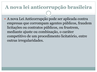 A nova lei anticorrupção brasileira
 A nova Lei Anticorrupção pode ser aplicada contra
empresas que corrompam agentes públicos, fraudem
licitações ou contratos públicos, ou frustrem,
mediante ajuste ou combinação, o caráter
competitivo de um procedimento licitatório, entre
outras irregularidades.
 
