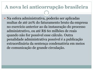 A nova lei anticorrupção brasileira
 Na esfera administrativa, poderão ser aplicadas
multas de até 20% do faturamento bruto da empresa
no exercício anterior ao da instauração do processo
administrativo, ou até R$ 60 milhões de reais
quando não for possível esse cálculo. Outra
penalidade administrativa possível é a publicação
extraordinária da sentença condenatória em meios
de comunicação de grande circulação.
 