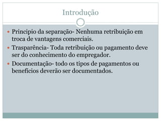 Introdução
 Principio da separação- Nenhuma retribuição em
troca de vantagens comerciais.
 Trasparência- Toda retribuição ou pagamento deve
ser do conhecimento do empregador.
 Documentação- todo os tipos de pagamentos ou
benefícios deverão ser documentados.
 