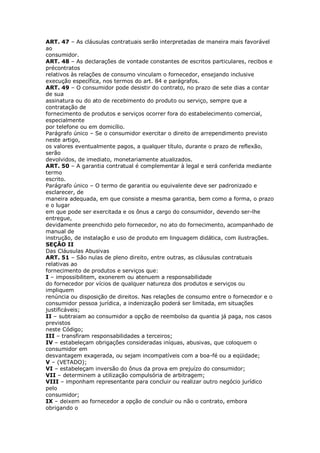ART. 47 – As cláusulas contratuais serão interpretadas de maneira mais favorável
ao
consumidor.
ART. 48 – As declarações de vontade constantes de escritos particulares, recibos e
précontratos
relativos às relações de consumo vinculam o fornecedor, ensejando inclusive
execução específica, nos termos do art. 84 e parágrafos.
ART. 49 – O consumidor pode desistir do contrato, no prazo de sete dias a contar
de sua
assinatura ou do ato de recebimento do produto ou serviço, sempre que a
contratação de
fornecimento de produtos e serviços ocorrer fora do estabelecimento comercial,
especialmente
por telefone ou em domicílio.
Parágrafo único – Se o consumidor exercitar o direito de arrependimento previsto
neste artigo,
os valores eventualmente pagos, a qualquer título, durante o prazo de reflexão,
serão
devolvidos, de imediato, monetariamente atualizados.
ART. 50 – A garantia contratual é complementar à legal e será conferida mediante
termo
escrito.
Parágrafo único – O termo de garantia ou equivalente deve ser padronizado e
esclarecer, de
maneira adequada, em que consiste a mesma garantia, bem como a forma, o prazo
e o lugar
em que pode ser exercitada e os ônus a cargo do consumidor, devendo ser-lhe
entregue,
devidamente preenchido pelo fornecedor, no ato do fornecimento, acompanhado de
manual de
instrução, de instalação e uso de produto em linguagem didática, com ilustrações.
SEÇÃO II
Das Cláusulas Abusivas
ART. 51 – São nulas de pleno direito, entre outras, as cláusulas contratuais
relativas ao
fornecimento de produtos e serviços que:
I – impossibilitem, exonerem ou atenuem a responsabilidade
do fornecedor por vícios de qualquer natureza dos produtos e serviços ou
impliquem
renúncia ou disposição de direitos. Nas relações de consumo entre o fornecedor e o
consumidor pessoa jurídica, a indenização poderá ser limitada, em situações
justificáveis;
II – subtraiam ao consumidor a opção de reembolso da quantia já paga, nos casos
previstos
neste Código;
III – transfiram responsabilidades a terceiros;
IV – estabeleçam obrigações consideradas iníquas, abusivas, que coloquem o
consumidor em
desvantagem exagerada, ou sejam incompatíveis com a boa-fé ou a eqüidade;
V – (VETADO);
VI – estabeleçam inversão do ônus da prova em prejuízo do consumidor;
VII – determinem a utilização compulsória de arbitragem;
VIII – imponham representante para concluir ou realizar outro negócio jurídico
pelo
consumidor;
IX – deixem ao fornecedor a opção de concluir ou não o contrato, embora
obrigando o
 