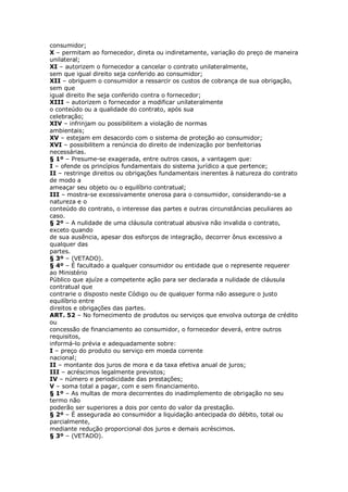 consumidor;
X – permitam ao fornecedor, direta ou indiretamente, variação do preço de maneira
unilateral;
XI – autorizem o fornecedor a cancelar o contrato unilateralmente,
sem que igual direito seja conferido ao consumidor;
XII – obriguem o consumidor a ressarcir os custos de cobrança de sua obrigação,
sem que
igual direito lhe seja conferido contra o fornecedor;
XIII – autorizem o fornecedor a modificar unilateralmente
o conteúdo ou a qualidade do contrato, após sua
celebração;
XIV – infrinjam ou possibilitem a violação de normas
ambientais;
XV – estejam em desacordo com o sistema de proteção ao consumidor;
XVI – possibilitem a renúncia do direito de indenização por benfeitorias
necessárias.
§ 1º – Presume-se exagerada, entre outros casos, a vantagem que:
I – ofende os princípios fundamentais do sistema jurídico a que pertence;
II – restringe direitos ou obrigações fundamentais inerentes à natureza do contrato
de modo a
ameaçar seu objeto ou o equilíbrio contratual;
III – mostra-se excessivamente onerosa para o consumidor, considerando-se a
natureza e o
conteúdo do contrato, o interesse das partes e outras circunstâncias peculiares ao
caso.
§ 2º – A nulidade de uma cláusula contratual abusiva não invalida o contrato,
exceto quando
de sua ausência, apesar dos esforços de integração, decorrer ônus excessivo a
qualquer das
partes.
§ 3º – (VETADO).
§ 4º – É facultado a qualquer consumidor ou entidade que o represente requerer
ao Ministério
Público que ajuíze a competente ação para ser declarada a nulidade de cláusula
contratual que
contrarie o disposto neste Código ou de qualquer forma não assegure o justo
equilíbrio entre
direitos e obrigações das partes.
ART. 52 – No fornecimento de produtos ou serviços que envolva outorga de crédito
ou
concessão de financiamento ao consumidor, o fornecedor deverá, entre outros
requisitos,
informá-lo prévia e adequadamente sobre:
I – preço do produto ou serviço em moeda corrente
nacional;
II – montante dos juros de mora e da taxa efetiva anual de juros;
III – acréscimos legalmente previstos;
IV – número e periodicidade das prestações;
V – soma total a pagar, com e sem financiamento.
§ 1º – As multas de mora decorrentes do inadimplemento de obrigação no seu
termo não
poderão ser superiores a dois por cento do valor da prestação.
§ 2º – É assegurada ao consumidor a liquidação antecipada do débito, total ou
parcialmente,
mediante redução proporcional dos juros e demais acréscimos.
§ 3º – (VETADO).
 