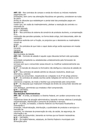 ART. 53 – Nos contratos de compra e venda de móveis ou imóveis mediante
pagamento em
prestações, bem como nas alienações fiduciárias em garantia, consideram-se nulas
de pleno
direito as cláusulas que estabeleçam a perda total das prestações pagas em
benefício do
credor que, em razão do inadimplemento, pleitear a resolução do contrato e a
retomada do
produto alienado.
§ 1º – (VETADO).
§ 2º – Nos contratos do sistema de consórcio de produtos duráveis, a compensação
ou a
restituição das parcelas quitadas, na forma deste artigo, terá descontada, além da
vantagem
econômica auferida com a fruição, os prejuízos que o desistente ou inadimplente
causar ao
grupo.
§ 3º – Os contratos de que trata o caput deste artigo serão expressos em moeda
corrente
nacional.
SEÇÃO III
Dos Contratos de Adesão
ART. 54 – Contrato de adesão é aquele cujas cláusulas tenham sido aprovadas
pela
autoridade competente ou estabelecidas unilateralmente pelo fornecedor de
produtos ou
serviços sem que o consumidor possa discutir ou modificar substancialmente seu
conteúdo.
§ 1º – A inserção de cláusula no formulário não desfigura a natureza de adesão do
contrato.
§ 2º – Nos contratos de adesão admite-se cláusula resolutória, desde que
alternativa, cabendo
a escolha ao consumidor, ressalvando-se o disposto no § 2º do artigo anterior.
§ 3º – Os contratos de adesão escritos serão redigidos em termos claros e com
caracteres
ostensivos e legíveis, de modo a facilitar sua compreensão pelo consumidor.
§ 4º – As cláusulas que implicarem limitação de direito do consumidor deverão ser
redigidas
com destaque, permitindo sua imediata e fácil compreensão.
§ 5º – (VETADO).
CAPÍTULO VII
Das Sanções Administrativas
ART. 55 – A União, os Estados e o Distrito Federal, em caráter concorrente e nas
suas
respectivas áreas de atuação administrativa, baixarão normas relativas à produção,
industrialização, distribuição e consumo de produtos e serviços.
§ 1º – A União, os Estados, o Distrito Federal e os Municípios fiscalizarão e
controlarão a
produção, industrialização, distribuição, a publicidade de produtos e serviços e o
mercado de
consumo, no interesse da preservação da vida, da saúde, da segurança, da
informação e do
bem-estar do consumidor, baixando as normas que se fizerem necessárias.
§ 2º – (VETADO).
§ 3º – Os órgãos federais, estaduais, do Distrito Federal e municipais com
atribuições para
 