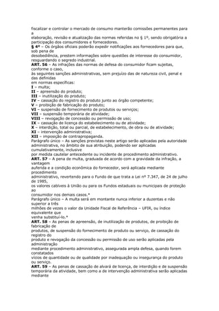 fiscalizar e controlar o mercado de consumo manterão comissões permanentes para
a
elaboração, revisão e atualização das normas referidas no § 1º, sendo obrigatória a
participação dos consumidores e fornecedores.
§ 4º – Os órgãos oficiais poderão expedir notificações aos fornecedores para que,
sob pena de
desobediência, prestem informações sobre questões de interesse do consumidor,
resguardando o segredo industrial.
ART. 56 – As infrações das normas de defesa do consumidor ficam sujeitas,
conforme o caso,
às seguintes sanções administrativas, sem prejuízo das de natureza civil, penal e
das definidas
em normas específicas:
I – multa;
II – apreensão do produto;
III – inutilização do produto;
IV – cassação do registro do produto junto ao órgão competente;
V – proibição de fabricação do produto;
VI – suspensão de fornecimento de produtos ou serviços;
VII – suspensão temporária de atividade;
VIII – revogação de concessão ou permissão de uso;
IX – cassação de licença do estabelecimento ou de atividade;
X – interdição, total ou parcial, de estabelecimento, de obra ou de atividade;
XI – intervenção administrativa;
XII – imposição de contrapropaganda.
Parágrafo único – As sanções previstas neste artigo serão aplicadas pela autoridade
administrativa, no âmbito de sua atribuição, podendo ser aplicadas
cumulativamente, inclusive
por medida cautelar antecedente ou incidente de procedimento administrativo.
ART. 57 – A pena de multa, graduada de acordo com a gravidade da infração, a
vantagem
auferida e a condição econômica do fornecedor, será aplicada mediante
procedimento
administrativo, revertendo para o Fundo de que trata a Lei nº 7.347, de 24 de julho
de 1985,
os valores cabíveis à União ou para os Fundos estaduais ou municipais de proteção
ao
consumidor nos demais casos.*
Parágrafo único – A multa será em montante nunca inferior a duzentas e não
superior a três
milhões de vezes o valor da Unidade Fiscal de Referência – UFIR, ou índice
equivalente que
venha substituí-lo.*
ART. 58 – As penas de apreensão, de inutilização de produtos, de proibição de
fabricação de
produtos, de suspensão do fornecimento de produto ou serviço, de cassação do
registro do
produto e revogação da concessão ou permissão de uso serão aplicadas pela
administração
mediante procedimento administrativo, assegurada ampla defesa, quando forem
constatados
vícios de quantidade ou de qualidade por inadequação ou insegurança do produto
ou serviço.
ART. 59 – As penas de cassação de alvará de licença, de interdição e de suspensão
temporária da atividade, bem como a de intervenção administrativa serão aplicadas
mediante
 