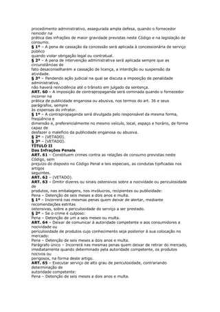 procedimento administrativo, assegurada ampla defesa, quando o fornecedor
reincidir na
prática das infrações de maior gravidade previstas neste Código e na legislação de
consumo.
§ 1º – A pena de cassação da concessão será aplicada à concessionária de serviço
público
quando violar obrigação legal ou contratual.
§ 2º – A pena de intervenção administrativa será aplicada sempre que as
circunstâncias de
fato desaconselharem a cassação de licença, a interdição ou suspensão da
atividade.
§ 3º – Pendendo ação judicial na qual se discuta a imposição de penalidade
administrativa,
não haverá reincidência até o trânsito em julgado da sentença.
ART. 60 – A imposição de contrapropaganda será cominada quando o fornecedor
incorrer na
prática de publicidade enganosa ou abusiva, nos termos do art. 36 e seus
parágrafos, sempre
às expensas do infrator.
§ 1º – A contrapropaganda será divulgada pelo responsável da mesma forma,
freqüência e
dimensão e, preferencialmente no mesmo veículo, local, espaço e horário, de forma
capaz de
desfazer o malefício da publicidade enganosa ou abusiva.
§ 2º – (VETADO).
§ 3º – (VETADO).
TÍTULO II
Das Infrações Penais
ART. 61 – Constituem crimes contra as relações de consumo previstas neste
Código, sem
prejuízo do disposto no Código Penal e leis especiais, as condutas tipificadas nos
artigos
seguintes.
ART. 62 – (VETADO).
ART. 63 – Omitir dizeres ou sinais ostensivos sobre a nocividade ou periculosidade
de
produtos, nas embalagens, nos invólucros, recipientes ou publicidade:
Pena – Detenção de seis meses a dois anos e multa.
§ 1º – Incorrerá nas mesmas penas quem deixar de alertar, mediante
recomendações estritas
ostensivas, sobre a periculosidade do serviço a ser prestado.
§ 2º – Se o crime é culposo:
Pena – Detenção de um a seis meses ou multa.
ART. 64 – Deixar de comunicar à autoridade competente e aos consumidores a
nocividade ou
periculosidade de produtos cujo conhecimento seja posterior à sua colocação no
mercado:
Pena – Detenção de seis meses a dois anos e multa.
Parágrafo único – Incorrerá nas mesmas penas quem deixar de retirar do mercado,
imediatamente quando determinado pela autoridade competente, os produtos
nocivos ou
perigosos, na forma deste artigo.
ART. 65 – Executar serviço de alto grau de periculosidade, contrariando
determinação de
autoridade competente:
Pena – Detenção de seis meses a dois anos e multa.
 