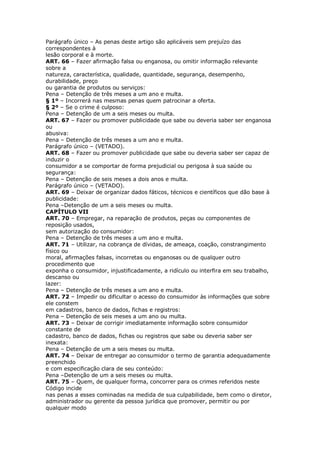 Parágrafo único – As penas deste artigo são aplicáveis sem prejuízo das
correspondentes à
lesão corporal e à morte.
ART. 66 – Fazer afirmação falsa ou enganosa, ou omitir informação relevante
sobre a
natureza, característica, qualidade, quantidade, segurança, desempenho,
durabilidade, preço
ou garantia de produtos ou serviços:
Pena – Detenção de três meses a um ano e multa.
§ 1º – Incorrerá nas mesmas penas quem patrocinar a oferta.
§ 2º – Se o crime é culposo:
Pena – Detenção de um a seis meses ou multa.
ART. 67 – Fazer ou promover publicidade que sabe ou deveria saber ser enganosa
ou
abusiva:
Pena – Detenção de três meses a um ano e multa.
Parágrafo único – (VETADO).
ART. 68 – Fazer ou promover publicidade que sabe ou deveria saber ser capaz de
induzir o
consumidor a se comportar de forma prejudicial ou perigosa à sua saúde ou
segurança:
Pena – Detenção de seis meses a dois anos e multa.
Parágrafo único – (VETADO).
ART. 69 – Deixar de organizar dados fáticos, técnicos e científicos que dão base à
publicidade:
Pena –Detenção de um a seis meses ou multa.
CAPÍTULO VII
ART. 70 – Empregar, na reparação de produtos, peças ou componentes de
reposição usados,
sem autorização do consumidor:
Pena – Detenção de três meses a um ano e multa.
ART. 71 – Utilizar, na cobrança de dívidas, de ameaça, coação, constrangimento
físico ou
moral, afirmações falsas, incorretas ou enganosas ou de qualquer outro
procedimento que
exponha o consumidor, injustificadamente, a ridículo ou interfira em seu trabalho,
descanso ou
lazer:
Pena – Detenção de três meses a um ano e multa.
ART. 72 – Impedir ou dificultar o acesso do consumidor às informações que sobre
ele constem
em cadastros, banco de dados, fichas e registros:
Pena – Detenção de seis meses a um ano ou multa.
ART. 73 – Deixar de corrigir imediatamente informação sobre consumidor
constante de
cadastro, banco de dados, fichas ou registros que sabe ou deveria saber ser
inexata:
Pena – Detenção de um a seis meses ou multa.
ART. 74 – Deixar de entregar ao consumidor o termo de garantia adequadamente
preenchido
e com especificação clara de seu conteúdo:
Pena –Detenção de um a seis meses ou multa.
ART. 75 – Quem, de qualquer forma, concorrer para os crimes referidos neste
Código incide
nas penas a esses cominadas na medida de sua culpabilidade, bem como o diretor,
administrador ou gerente da pessoa jurídica que promover, permitir ou por
qualquer modo
 