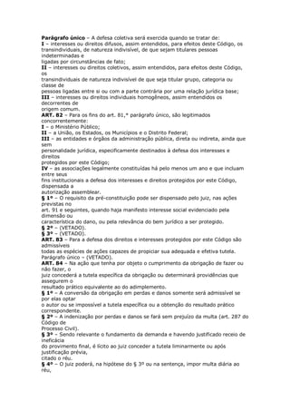 Parágrafo único – A defesa coletiva será exercida quando se tratar de:
I – interesses ou direitos difusos, assim entendidos, para efeitos deste Código, os
transindividuais, de natureza indivisível, de que sejam titulares pessoas
indeterminadas e
ligadas por circunstâncias de fato;
II – interesses ou direitos coletivos, assim entendidos, para efeitos deste Código,
os
transindividuais de natureza indivisível de que seja titular grupo, categoria ou
classe de
pessoas ligadas entre si ou com a parte contrária por uma relação jurídica base;
III – interesses ou direitos individuais homogêneos, assim entendidos os
decorrentes de
origem comum.
ART. 82 – Para os fins do art. 81,* parágrafo único, são legitimados
concorrentemente:
I – o Ministério Público;
II – a União, os Estados, os Municípios e o Distrito Federal;
III – as entidades e órgãos da administração pública, direta ou indireta, ainda que
sem
personalidade jurídica, especificamente destinados à defesa dos interesses e
direitos
protegidos por este Código;
IV – as associações legalmente constituídas há pelo menos um ano e que incluam
entre seus
fins institucionais a defesa dos interesses e direitos protegidos por este Código,
dispensada a
autorização assemblear.
§ 1º – O requisito da pré-constituição pode ser dispensado pelo juiz, nas ações
previstas no
art. 91 e seguintes, quando haja manifesto interesse social evidenciado pela
dimensão ou
característica do dano, ou pela relevância do bem jurídico a ser protegido.
§ 2º – (VETADO).
§ 3º – (VETADO).
ART. 83 – Para a defesa dos direitos e interesses protegidos por este Código são
admissíveis
todas as espécies de ações capazes de propiciar sua adequada e efetiva tutela.
Parágrafo único – (VETADO).
ART. 84 – Na ação que tenha por objeto o cumprimento da obrigação de fazer ou
não fazer, o
juiz concederá a tutela específica da obrigação ou determinará providências que
assegurem o
resultado prático equivalente ao do adimplemento.
§ 1º – A conversão da obrigação em perdas e danos somente será admissível se
por elas optar
o autor ou se impossível a tutela específica ou a obtenção do resultado prático
correspondente.
§ 2º – A indenização por perdas e danos se fará sem prejuízo da multa (art. 287 do
Código de
Processo Civil).
§ 3º – Sendo relevante o fundamento da demanda e havendo justificado receio de
ineficácia
do provimento final, é lícito ao juiz conceder a tutela liminarmente ou após
justificação prévia,
citado o réu.
§ 4º – O juiz poderá, na hipótese do § 3º ou na sentença, impor multa diária ao
réu,
 