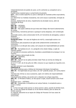 independentemente de pedido do autor, se for suficiente ou compatível com a
obrigação,
fixando prazo razoável para o cumprimento do preceito.
§ 5º – Para a tutela específica ou para a obtenção do resultado prático equivalente,
poderá o
juiz determinar as medidas necessárias, tais como busca e apreensão, remoção de
coisas e
pessoas, desfazimento de obra, impedimento de atividade nociva, além de
requisição de força
policial.
ART. 85 – (VETADO).
ART. 86 – ( VETADO).
ART. 87 – Nas ações coletivas de que trata este Código não haverá adiantamento
de custas,
emolumentos, honorários periciais e quaisquer outras despesas, nem condenação
da
associação autora, salvo comprovada má-fé, em honorários de advogados, custas e
despesas
processuais.*
Parágrafo único – Em caso de litigância de má-fé, a associação autora e os
diretores
responsáveis pela propositura da ação serão solidariamente condenados em
honorários
advocatícios e ao décuplo das custas, sem prejuízo da responsabilidade por perdas
e danos.
ART. 88 – Na hipótese do art. 13, parágrafo único deste Código, a ação de
regresso poderá
ser ajuizada em processo autônomo, facultada a possibilidade de prosseguir-se nos
mesmos
autos, vedada a denunciação da lide.
ART. 89 – (VETADO).
CAPÍTULO VII
ART. 90 – Aplicam-se às ações previstas neste Título as normas do Código de
Processo Civil e
da Lei nº 7.347, de 24 de julho de 1985, inclusive no que respeita ao inquérito civil,
naquilo
que não contrariar suas disposições.
CAPÍTULO II
Das Ações Coletivas para a Defesa de Interesses Individuais Homogêneos
ART. 91 – Os legitimados de que trata o art. 82* poderão propor, em nome próprio
e no
interesse das vítimas ou seus sucessores, ação civil coletiva de responsabilidade
pelos danos
individualmente sofridos, de acordo com o disposto nos artigos seguintes.
ART. 92 – O Ministério Público, se não ajuizar a ação, atuará sempre como fiscal
da lei.
Parágrafo único – (VETADO).
ART. 93 – Ressalvada a competência da Justiça Federal, é competente para a
causa a Justiça
local:
I – no foro do lugar onde ocorreu ou deva ocorrer o dano, quando de âmbito local;
II – no foro da Capital do Estado ou no do Distrito Federal, para os danos de
âmbito nacional
ou regional, aplicando-se as regras do Código de Processo Civil aos casos de
competência
concorrente.
 