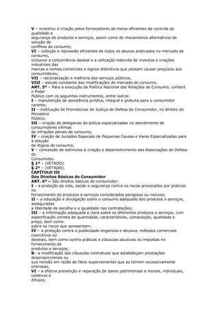 V – incentivo à criação pelos fornecedores de meios eficientes de controle de
qualidade e
segurança de produtos e serviços, assim como de mecanismos alternativos de
solução de
conflitos de consumo;
VI – coibição e repressão eficientes de todos os abusos praticados no mercado de
consumo,
inclusive a concorrência desleal e a utilização indevida de inventos e criações
industriais das
marcas e nomes comerciais e signos distintivos que possam causar prejuízos aos
consumidores;
VII – racionalização e melhoria dos serviços públicos;
VIII – estudo constante das modificações do mercado de consumo.
ART. 5º – Para a execução da Política Nacional das Relações de Consumo, contará
o Poder
Público com os seguintes instrumentos, entre outros:
I – manutenção de assistência jurídica, integral e gratuita para o consumidor
carente;
II – instituição de Promotorias de Justiça de Defesa do Consumidor, no âmbito do
Ministério
Público;
III – criação de delegacias de polícia especializadas no atendimento de
consumidores vítimas
de infrações penais de consumo;
IV – criação de Juizados Especiais de Pequenas Causas e Varas Especializadas para
a solução
de litígios de consumo;
V – concessão de estímulos à criação e desenvolvimento das Associações de Defesa
do
Consumidor.
§ 1º – (VETADO).
§ 2º – (VETADO).
CAPÍTULO III
Dos Direitos Básicos do Consumidor
ART. 6º – São direitos básicos do consumidor:
I – a proteção da vida, saúde e segurança contra os riscos provocados por práticas
no
fornecimento de produtos e serviços considerados perigosos ou nocivos;
II – a educação e divulgação sobre o consumo adequado dos produtos e serviços,
asseguradas
a liberdade de escolha e a igualdade nas contratações;
III – a informação adequada e clara sobre os diferentes produtos e serviços, com
especificação correta de quantidade, características, composição, qualidade e
preço, bem como
sobre os riscos que apresentem;
IV – a proteção contra a publicidade enganosa e abusiva, métodos comerciais
coercitivos ou
desleais, bem como contra práticas e cláusulas abusivas ou impostas no
fornecimento de
produtos e serviços;
B– a modificação das cláusulas contratuais que estabeleçam prestações
desproporcionais ou
sua revisão em razão de fatos supervenientes que as tornem excessivamente
onerosas;
VI – a efetiva prevenção e reparação de danos patrimoniais e morais, individuais,
coletivos e
difusos;
 