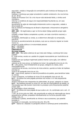 segurador, vedada a integração do contraditório pelo Instituto de Resseguros do
Brasil. Nessa
hipótese, a sentença que julgar procedente o pedido condenará o réu nos termos
do art. 80 do
Código de Processo Civil. Se o réu houver sido declarado falido, o síndico será
intimado a
informar a existência de seguro de responsabilidade facultando-se, em caso
afirmativo, o
ajuizamento de ação de indenização diretamente contra o segurador, vedada a
denunciação da
lide ao Instituto de Resseguros do Brasil e dispensado o litisconsórcio obrigatório
com este.
ART. 102 – Os legitimados a agir na forma deste Código poderão propor ação
visando
compelir o Poder Público competente a proibir, em todo o território nacional, a
produção,
divulgação, distribuição ou venda, ou a determinar alteração na composição,
estrutura,
fórmula ou acondicionamento de produto, cujo uso ou consumo regular se revele
nocivo ou
perigoso à saúde pública e à incolumidade pessoal.
§ 1º – (VETADO).
§ 2º – (VETADO).
CAPÍTULO IV
Da Coisa Julgada
ART. 103 – Nas ações coletivas de que trata este Código, a sentença fará coisa
julgada:
I – erga omnes, exceto se o pedido for julgado improcedente por insuficiência de
provas,
hipótese em que qualquer legitimado poderá intentar outra ação, com idêntico
fundamento,
valendo-se de nova prova, na hipótese do inciso I do parágrafo único do art. 81;
II – ultra partes, mas limitadamente ao grupo, categoria ou classe, salvo
improcedência por
insuficiência de provas, nos termos do inciso anterior, quando se tratar da hipótese
prevista no
inciso II do parágrafo único do art. 81;
III – erga omnes, apenas no caso de procedência do pedido, para beneficiar todas
as vítimas
e seus sucessores, na hipótese do inciso III do parágrafo único do art. 81.
§ 1º – Os efeitos da coisa julgada previstos nos incisos I e II não prejudicarão
interesses e
direitos individuais dos integrantes da coletividade, do grupo, categoria ou classe.
§ 2º – Na hipótese prevista no inciso III, em caso de improcedência do pedido, os
interessados que não tiverem intervindo no processo como litisconsortes poderão
propor ação
de indenização a título individual.
§ 3º – Os efeitos da coisa julgada de que cuida o art. 16, combinado com o art. 13
da Lei nº
7.347, de 24 de julho de 1985, não prejudicarão as ações de indenização por danos
pessoalmente sofridos, propostas individualmente ou na forma prevista neste
Código, mas, se
procedente o pedido, beneficiarão as vítimas e seus sucessores, que poderão
proceder à
liquidação e à execução, nos termos dos arts. 96 a 99.
§ 4º – Aplica-se o disposto no parágrafo anterior à sentença penal condenatória.
 