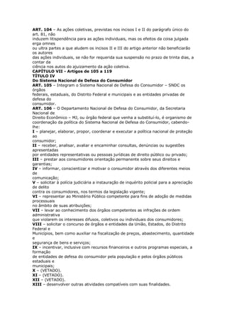 ART. 104 – As ações coletivas, previstas nos incisos I e II do parágrafo único do
art. 81, não
induzem litispendência para as ações individuais, mas os efeitos da coisa julgada
erga omnes
ou ultra partes a que aludem os incisos II e III do artigo anterior não beneficiarão
os autores
das ações individuais, se não for requerida sua suspensão no prazo de trinta dias, a
contar da
ciência nos autos do ajuizamento da ação coletiva.
CAPÍTULO VII - Artigos de 105 a 119
TÍTULO IV
Do Sistema Nacional de Defesa do Consumidor
ART. 105 – Integram o Sistema Nacional de Defesa do Consumidor – SNDC os
órgãos
federais, estaduais, do Distrito Federal e municipais e as entidades privadas de
defesa do
consumidor.
ART. 106 – O Departamento Nacional de Defesa do Consumidor, da Secretaria
Nacional de
Direito Econômico – MJ, ou órgão federal que venha a substituí-lo, é organismo de
coordenação da política do Sistema Nacional de Defesa do Consumidor, cabendo-
lhe:
I – planejar, elaborar, propor, coordenar e executar a política nacional de proteção
ao
consumidor;
II – receber, analisar, avaliar e encaminhar consultas, denúncias ou sugestões
apresentadas
por entidades representativas ou pessoas jurídicas de direito público ou privado;
III – prestar aos consumidores orientação permanente sobre seus direitos e
garantias;
IV – informar, conscientizar e motivar o consumidor através dos diferentes meios
de
comunicação;
V – solicitar à polícia judiciária a instauração de inquérito policial para a apreciação
de delito
contra os consumidores, nos termos da legislação vigente;
VI – representar ao Ministério Público competente para fins de adoção de medidas
processuais
no âmbito de suas atribuições;
VII – levar ao conhecimento dos órgãos competentes as infrações de ordem
administrativa
que violarem os interesses difusos, coletivos ou individuais dos consumidores;
VIII – solicitar o concurso de órgãos e entidades da União, Estados, do Distrito
Federal e
Municípios, bem como auxiliar na fiscalização de preços, abastecimento, quantidade
e
segurança de bens e serviços;
IX – incentivar, inclusive com recursos financeiros e outros programas especiais, a
formação
de entidades de defesa do consumidor pela população e pelos órgãos públicos
estaduais e
municipais;
X – (VETADO).
XI – (VETADO).
XII – (VETADO).
XIII – desenvolver outras atividades compatíveis com suas finalidades.
 