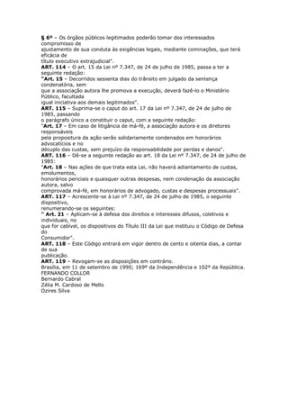 § 6º – Os órgãos públicos legitimados poderão tomar dos interessados
compromisso de
ajustamento de sua conduta às exigências legais, mediante cominações, que terá
eficácia de
título executivo extrajudicial".
ART. 114 – O art. 15 da Lei nº 7.347, de 24 de julho de 1985, passa a ter a
seguinte redação:
"Art. 15 – Decorridos sessenta dias do trânsito em julgado da sentença
condenatória, sem
que a associação autora lhe promova a execução, deverá fazê-lo o Ministério
Público, facultada
igual iniciativa aos demais legitimados".
ART. 115 – Suprima-se o caput do art. 17 da Lei nº 7.347, de 24 de julho de
1985, passando
o parágrafo único a constituir o caput, com a seguinte redação:
"Art. 17 – Em caso de litigância de má-fé, a associação autora e os diretores
responsáveis
pela propositura da ação serão solidariamente condenados em honorários
advocatícios e no
décuplo das custas, sem prejuízo da responsabilidade por perdas e danos".
ART. 116 – Dê-se a seguinte redação ao art. 18 da Lei nº 7.347, de 24 de julho de
1985:
"Art. 18 – Nas ações de que trata esta Lei, não haverá adiantamento de custas,
emolumentos,
honorários periciais e quaisquer outras despesas, nem condenação da associação
autora, salvo
comprovada má-fé, em honorários de advogado, custas e despesas processuais".
ART. 117 – Acrescente-se à Lei nº 7.347, de 24 de julho de 1985, o seguinte
dispositivo,
renumerando-se os seguintes:
" Art. 21 – Aplicam-se à defesa dos direitos e interesses difusos, coletivos e
individuais, no
que for cabível, os dispositivos do Título III da Lei que instituiu o Código de Defesa
do
Consumidor".
ART. 118 – Este Código entrará em vigor dentro de cento e oitenta dias, a contar
de sua
publicação.
ART. 119 – Revogam-se as disposições em contrário.
Brasília, em 11 de setembro de 1990; 169º da Independência e 102º da República.
FERNANDO COLLOR
Bernardo Cabral
Zélia M. Cardoso de Mello
Ozires Silva
 
