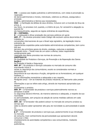 VII – o acesso aos órgãos judiciários e administrativos, com vistas à prevenção ou
reparação
de danos patrimoniais e morais, individuais, coletivos ou difusos, assegurada a
proteção
jurídica, administrativa e técnica aos necessitados;
VIII – a facilitação da defesa de seus direitos, inclusive com a inversão do ônus da
prova, a
seu favor, no processo civil, quando, a critério do juiz, for verossímil a alegação ou
quando for
ele hipossuficiente, segundo as regras ordinárias de experiências;
IX – (VETADO).
X – a adequada e eficaz prestação dos serviços públicos em geral.
ART. 7º – Os direitos previstos neste Código não excluem outros decorrentes de
tratados ou
convenções internacionais de que o Brasil seja signatário, da legislação interna
ordinária, de
regulamentos expedidos pelas autoridades administrativas competentes, bem como
dos que
derivem dos princípios gerais do direito, analogia, costumes e eqüidade.
Parágrafo único – Tendo mais de um autor a ofensa, todos responderão
solidariamente pela
reparação dos danos previstos nas normas de consumo.
CAPÍTULO IV
Da Qualidade de Produtos e Serviços, da Prevenção e da Reparação dos Danos
Seção I
Da Proteção à Saúde e Segurança
ART. 8º – Os produtos e serviços colocados no mercado de consumo não
acarretarão riscos à
saúde ou segurança dos consumidores, exceto os considerados normais e
previsíveis em
decorrência de sua natureza e fruição, obrigando-se os fornecedores, em qualquer
hipótese, a
dar as informações necessárias e adequadas a seu respeito.
Parágrafo único – Em se tratando de produto industrial, ao fabricante cabe prestar
as
informações a que se refere este artigo, através de impressos apropriados que
devam
acompanhar o produto.
ART. 9º – O fornecedor de produtos e serviços potencialmente nocivos ou
perigosos à saúde
ou segurança deverá informar, de maneira ostensiva e adequada, a respeito da sua
nocividade
ou periculosidade, sem prejuízo da adoção de outras medidas cabíveis em cada
caso concreto.
ART. 10 – O fornecedor não poderá colocar no mercado de consumo produto ou
serviço que
sabe ou deveria saber apresentar alto grau de nocividade ou periculosidade à saúde
ou
segurança.
§ 1º – O fornecedor de produtos e serviços que, posteriormente à sua introdução
no mercado
de consumo, tiver conhecimento da periculosidade que apresentam deverá
comunicar o fato
imediatamente às autoridades competentes e aos consumidores, mediante
anúncios
publicitários.
 