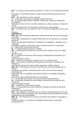 § 5º – No caso de fornecimento de produtos "in natura", será responsável perante
o
consumidor o fornecedor imediato, exceto quando identificado claramente seu
produtor.
§ 6º – São impróprios ao uso e consumo:
I – os produtos cujos prazos de validade estejam vencidos;
II – os produtos deteriorados, alterados, adulterados, avariados, falsificados,
corrompidos,
fraudados, nocivos à vida ou à saúde, perigosos ou, ainda, aqueles em desacordo
com as
normas regulamentares de fabricação, distribuição ou apresentação;
III – os produtos que, por qualquer motivo, se revelem inadequados ao fim a que
se
destinam.
CAPÍTULO IV
ART. 19 – Os fornecedores respondem solidariamente pelos vícios de quantidade
do produto
sempre que, respeitadas as variações decorrentes de sua natureza, seu conteúdo
líquido for
inferior às indicações constantes do recipiente, da embalagem, rotulagem ou de
mensagem
publicitária, podendo o consumidor exigir, alternativamente e à sua escolha:
I – o abatimento proporcional do preço;
II – a complementação do peso ou medida;
III – a substituição do produto por outro da mesma espécie, marca ou modelo,
sem os
aludidos vícios;
IV – a restituição imediata da quantia paga, monetariamente atualizada, sem
prejuízo de
eventuais perdas e danos.
§ 1º – Aplica-se a este artigo o disposto no § 4º do artigo anterior.
§ 2º – O fornecedor imediato será responsável quando fizer a pesagem ou a
medição e o
instrumento utilizado não estiver aferido segundo os padrões oficiais.
ART. 20 – O fornecedor de serviços responde pelos vícios de qualidade que os
tornem
impróprios ao consumo ou lhes diminuam o valor, assim como por aqueles
decorrentes da
disparidade com as indicações constantes da oferta ou mensagem publicitária,
podendo o
consumidor exigir, alternativamente e à sua escolha:
I – a reexecução dos serviços, sem custo adicional e quando cabível;
II – a restituição imediata da quantia paga, monetariamente atualizada, sem
prejuízo de
eventuais perdas e danos;
III – o abatimento proporcional do preço.
§ 1º – A reexecução dos serviços poderá ser confiada a terceiros devidamente
capacitados,
por conta e risco do fornecedor.
§ 2º – São impróprios os serviços que se mostrem inadequados para os fins que
razoavelmente deles se esperam, bem como aqueles que não atendam às normas
regulamentares de prestabilidade.
ART. 21 – No fornecimento de serviços que tenham por objetivo a reparação de
qualquer
produto considerar-se-á implícita a obrigação do fornecedor de empregar
componentes de
 