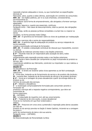 reposição originais adequados e novos, ou que mantenham as especificações
técnicas do
fabricante, salvo, quanto a estes últimos, autorização em contrário do consumidor.
ART. 22 – Os órgãos públicos, por si ou suas empresas, concessionárias,
permissionárias ou
sob qualquer outra forma de empreendimento, são obrigados a fornecer serviços
adequados,
eficientes, seguros e, quanto aos essenciais, contínuos.
Parágrafo único – Nos casos de descumprimento, total ou parcial, das obrigações
referidas
neste artigo, serão as pessoas jurídicas compelidas a cumpri-las e a reparar os
danos
causados, na forma prevista neste Código.
ART. 23 – A ignorância do fornecedor sobre os vícios de qualidade por inadequação
dos
produtos e serviços não o exime de responsabilidade.
ART. 24 – A garantia legal de adequação do produto ou serviço independe de
termo expresso,
vedada a exoneração contratual do fornecedor.
ART. 25 – É vedada a estipulação contratual de cláusula que impossibilite, exonere
ou atenue
a obrigação de indenizar prevista nesta e nas Seções anteriores.
§ 1º – Havendo mais de um responsável pela causação do dano, todos
responderão
solidariamente pela reparação prevista nesta e nas Seções anteriores.
§ 2º – Sendo o dano causado por componente ou peça incorporada ao produto ou
serviço, são
responsáveis solidários seu fabricante, construtor ou importador e o que realizou a
incorporação.
SEÇÃO IV
Da Decadência e da Prescrição
ART. 26 – O direito de reclamar pelos vícios aparentes ou de fácil constatação
caduca em:
I – trinta dias, tratando-se de fornecimento de serviço e de produto não duráveis;
II – noventa dias, tratando-se de fornecimento de serviço e de produto duráveis.
§ 1º – Inicia-se a contagem do prazo decadencial a partir da entrega efetiva do
produto ou do
término da execução dos serviços.
§ 2º – Obstam a decadência:
I – a reclamação comprovadamente formulada pelo consumidor perante o
fornecedor de
produtos e serviços até a resposta negativa correspondente, que deve ser
transmitida de
forma inequívoca;
II – (VETADO).
III – a instauração de inquérito civil, até seu encerramento.
§ 3º – Tratando-se de vício oculto, o prazo decadencial
inicia-se no momento em que ficar evidenciado o
defeito.
ART. 27 – Prescreve em cinco anos a pretensão à reparação pelos danos causados
por fato do
produto ou do serviço prevista na Seção II deste Capítulo, iniciando-se a contagem
do prazo a
partir do conhecimento do dano e de sua autoria.
Parágrafo único – (VETADO).
SEÇÃO V
Da Desconsideração da Personalidade Jurídica
 
