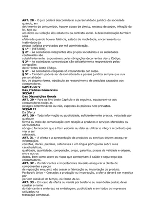ART. 28 – O juiz poderá desconsiderar a personalidade jurídica da sociedade
quando, em
detrimento do consumidor, houver abuso de direito, excesso de poder, infração da
lei, fato ou
ato ilícito ou violação dos estatutos ou contrato social. A desconsideração também
será
efetivada quando houver falência, estado de insolvência, encerramento ou
inatividade da
pessoa jurídica provocados por má administração.
§ 1º – (VETADO).
§ 2º – As sociedades integrantes dos grupos societários e as sociedades
controladas são
subsidiariamente responsáveis pelas obrigações decorrentes deste Código.
§ 3º – As sociedades consorciadas são solidariamente responsáveis pelas
obrigações
decorrentes deste Código.
§ 4º – As sociedades coligadas só responderão por culpa.
§ 5º – Também poderá ser desconsiderada a pessoa jurídica sempre que sua
personalidade
for, de alguma forma, obstáculo ao ressarcimento de prejuízos causados aos
consumidores.
CAPÍTULO V
Das Práticas Comerciais
SEÇÃO I
Das Disposições Gerais
ART. 29 – Para os fins deste Capítulo e do seguinte, equiparam-se aos
consumidores todas as
pessoas determináveis ou não, expostas às práticas nele previstas.
SEÇÃO II
Da Oferta
ART. 30 – Toda informação ou publicidade, suficientemente precisa, veiculada por
qualquer
forma ou meio de comunicação com relação a produtos e serviços oferecidos ou
apresentados
obriga o fornecedor que a fizer veicular ou dela se utilizar e integra o contrato que
vier a ser
celebrado.
ART. 31 – A oferta e a apresentação de produtos ou serviços devem assegurar
informações
corretas, claras, precisas, ostensivas e em língua portuguesa sobre suas
características,
qualidade, quantidade, composição, preço, garantia, prazos de validade e origem,
entre outros
dados, bem como sobre os riscos que apresentam à saúde e segurança dos
consumidores.
ART. 32 – Os fabricantes e importadores deverão assegurar a oferta de
componentes e peças
de reposição enquanto não cessar a fabricação ou importação do produto.
Parágrafo único – Cessadas a produção ou importação, a oferta deverá ser mantida
por
período razoável de tempo, na forma da lei.
ART. 33 – Em caso de oferta ou venda por telefone ou reembolso postal, deve
constar o nome
do fabricante e endereço na embalagem, publicidade e em todos os impressos
utilizados na
transação comercial.
 