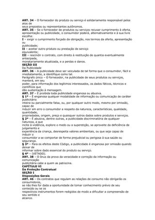 ART. 34 – O fornecedor do produto ou serviço é solidariamente responsável pelos
atos de
seus prepostos ou representantes autônomos.
ART. 35 – Se o fornecedor de produtos ou serviços recusar cumprimento à oferta,
apresentação ou publicidade, o consumidor poderá, alternativamente e à sua livre
escolha:
I – exigir o cumprimento forçado da obrigação, nos termos da oferta, apresentação
ou
publicidade;
II – aceitar outro produto ou prestação de serviço
equivalente;
III – rescindir o contrato, com direito à restituição de quantia eventualmente
antecipada,
monetariamente atualizada, e a perdas e danos.
SEÇÃO III
Da Publicidade
ART. 36 – A publicidade deve ser veiculada de tal forma que o consumidor, fácil e
imediatamente, a identifique como tal.
Parágrafo único – O fornecedor, na publicidade de seus produtos ou serviços,
manterá, em seu
poder, para informação dos legítimos interessados, os dados fáticos, técnicos e
científicos que
dão sustentação à mensagem.
ART. 37 – É proibida toda publicidade enganosa ou abusiva.
§ 1º – É enganosa qualquer modalidade de informação ou comunicação de caráter
publicitário
inteira ou parcialmente falsa, ou, por qualquer outro modo, mesmo por omissão,
capaz de
induzir em erro o consumidor a respeito da natureza, características, qualidade,
quantidade,
propriedades, origem, preço e quaisquer outros dados sobre produtos e serviços.
§ 2º – É abusiva, dentre outras, a publicidade discriminatória de qualquer
natureza, a que
incite à violência, explore o medo ou a superstição, se aproveite da deficiência de
julgamento e
experiência da criança, desrespeita valores ambientais, ou que seja capaz de
induzir o
consumidor a se comportar de forma prejudicial ou perigosa à sua saúde ou
segurança.
§ 3º – Para os efeitos deste Código, a publicidade é enganosa por omissão quando
deixar de
informar sobre dado essencial do produto ou serviço.
§ 4º – (VETADO).
ART. 38 – O ônus da prova da veracidade e correção da informação ou
comunicação
publicitária cabe a quem as patrocina.
CAPÍTULO VI
Da Proteção Contratual
SEÇÃO I
Disposições Gerais
ART. 46 – Os contratos que regulam as relações de consumo não obrigarão os
consumidores,
se não lhes for dada a oportunidade de tomar conhecimento prévio de seu
conteúdo ou se os
respectivos instrumentos forem redigidos de modo a dificultar a compreensão de
seu sentido e
alcance.
 