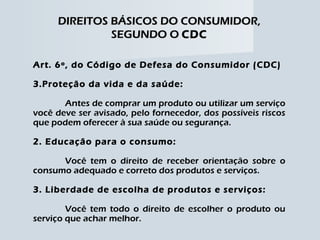 DIREITOS BÁSICOS DO CONSUMIDOR, SEGUNDO O  CDC Art. 6º, do Código de Defesa do Consumidor (CDC) Proteção da vida e da saúde: Antes de comprar um produto ou utilizar um serviço você deve ser avisado, pelo fornecedor, dos possíveis riscos que podem oferecer à sua saúde ou segurança. 2. Educação para o consumo: Você tem o direito de receber orientação sobre o consumo adequado e correto dos produtos e serviços. 3. Liberdade de escolha de produtos e serviços: Você tem todo o direito de escolher o produto ou serviço que achar melhor. 
