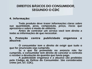 DIREITOS BÁSICOS DO CONSUMIDOR, SEGUNDO O  CDC 4. Informação: Todo produto deve trazer informações claras sobre sua quantidade, peso, composição, preço, riscos que apresenta e sobre o modo de utilizá-lo. Antes de contratar um serviço você tem direito a todas as informações de que necessitar. 5. Proteção contra publicidade enganosa e abusiva: O consumidor tem o direito de exigir que tudo o que for anunciado seja cumprido. Se o que foi prometido no anúncio não for cumprido, o consumidor tem direito de cancelar o contrato e receber a devolução da quantia que havia pago. A publicidade enganosa e a abusiva são proibidas pelo Código de Defesa do Consumidor. São consideradas crime (art. 67, CDC). 