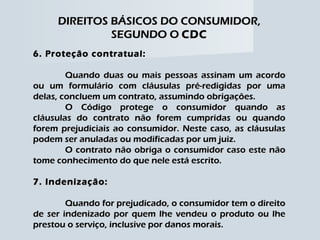 DIREITOS BÁSICOS DO CONSUMIDOR, SEGUNDO O  CDC 6. Proteção contratual: Quando duas ou mais pessoas assinam um acordo ou um formulário com cláusulas pré-redigidas por uma delas, concluem um contrato, assumindo obrigações. O Código protege o consumidor quando as cláusulas do contrato não forem cumpridas ou quando forem prejudiciais ao consumidor. Neste caso, as cláusulas podem ser anuladas ou modificadas por um juiz. O contrato não obriga o consumidor caso este não tome conhecimento do que nele está escrito. 7. Indenização: Quando for prejudicado, o consumidor tem o direito de ser indenizado por quem lhe vendeu o produto ou lhe prestou o serviço, inclusive por danos morais. 