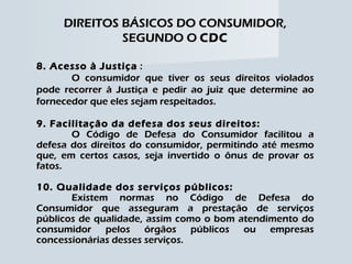 DIREITOS BÁSICOS DO CONSUMIDOR, SEGUNDO O  CDC 8. Acesso à Justiça  : O consumidor que tiver os seus direitos violados pode recorrer à Justiça e pedir ao juiz que determine ao fornecedor que eles sejam respeitados. 9. Facilitação da defesa dos seus direitos: O Código de Defesa do Consumidor facilitou a defesa dos direitos do consumidor, permitindo até mesmo que, em certos casos, seja invertido o ônus de provar os fatos. 10. Qualidade dos serviços públicos: Existem normas no Código de Defesa do Consumidor que asseguram a prestação de serviços públicos de qualidade, assim como o bom atendimento do consumidor pelos órgãos públicos ou empresas concessionárias desses serviços. 