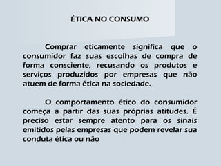 ÉTICA NO CONSUMO Comprar eticamente significa que o consumidor faz suas escolhas de compra de forma consciente, recusando os produtos e serviços produzidos por empresas que não atuem de forma ética na sociedade. O comportamento ético do consumidor começa a partir das suas próprias atitudes. É preciso estar sempre atento para os sinais emitidos pelas empresas que podem revelar sua conduta ética ou não 