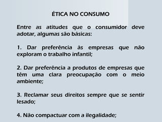 ÉTICA NO CONSUMO Entre as atitudes que o consumidor deve adotar, algumas são básicas: 1. Dar preferência às empresas que não exploram o trabalho infantil; 2. Dar preferência a produtos de empresas que têm uma clara preocupação com o meio ambiente; 3. Reclamar seus direitos sempre que se sentir lesado; 4. Não compactuar com a ilegalidade; 