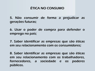 ÉTICA NO CONSUMO 5. Não consumir de forma a prejudicar as gerações futuras; 6. Usar o poder de compra para defender o emprego no país; 7. Saber identificar as empresas que são éticas em seu relacionamento com os consumidores; 8. Saber identificar as empresas que são éticas em seu relacionamento com os trabalhadores, fornecedores, a sociedade e os poderes públicos. 