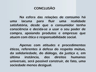 CONCLUSÃO Na esfera das relações de consumo há uma lacuna para fluir uma realidade satisfatória, desde que o consumidor tenha consciência e decida-se a usar o seu poder de compra, apoiando produtos e empresas que atuem com ética e responsabilidade social. Apenas com atitudes e procedimentos éticos, referentes à defesa do respeito mútuo, da solidariedade, do diálogo, da justiça e, em última instância, dos direitos humanos universais, será possível construir, de fato, uma sociedade menos desigual. 